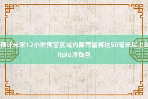 预计未来12小时预警区域内降雨量将达50毫米以上Bitpie冷钱包