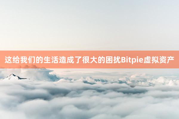 这给我们的生活造成了很大的困扰Bitpie虚拟资产